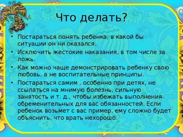 Что делать? Постараться понять ребенка, в какой бы ситуации он ни оказался. Исключить жестокие наказания, в том числе за ложь. Как можно чаще демонстрировать ребенку свою любовь, а не воспитательные принципы. Постараться самим , особенно при детях, не ссылаться на мнимую болезнь, сильную занятость и т. д., чтобы избежать выполнения обременительных для вас обязанностей. Если ребенок возьмет с вас пример, ему сложно будет объяснить, что врать нехорошо. 