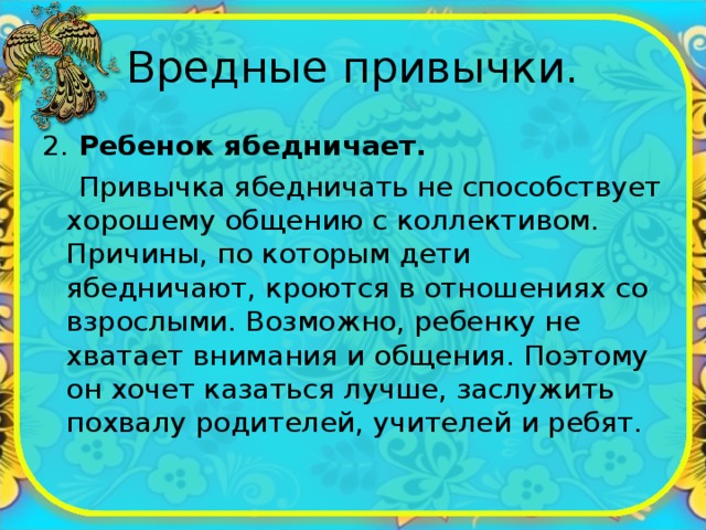 Вредные привычки. 2. Ребенок ябедничает.  Привычка ябедничать не способствует хорошему общению с коллективом. Причины, по которым дети ябедничают, кроются в отношениях со взрослыми. Возможно, ребенку не хватает внимания и общения. Поэтому он хочет казаться лучше, заслужить похвалу родителей, учителей и ребят. 