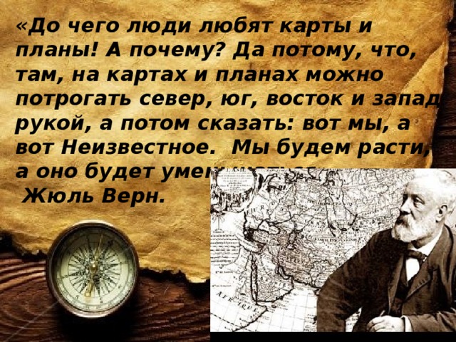 «До чего люди любят карты и планы! А почему? Да потому, что, там, на картах и планах можно потрогать север, юг, восток и запад рукой, а потом сказать: вот мы, а вот Неизвестное. Мы будем расти, а оно будет уменьшаться».  Жюль Верн.   