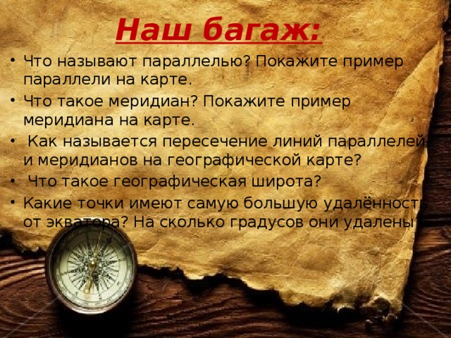 Наш багаж: Что называют параллелью? Покажите пример параллели на карте. Что такое меридиан? Покажите пример меридиана на карте.  Как называется пересечение линий параллелей и меридианов на географической карте?  Что такое географическая широта? Какие точки имеют самую большую удалённость от экватора? На сколько градусов они удалены?   