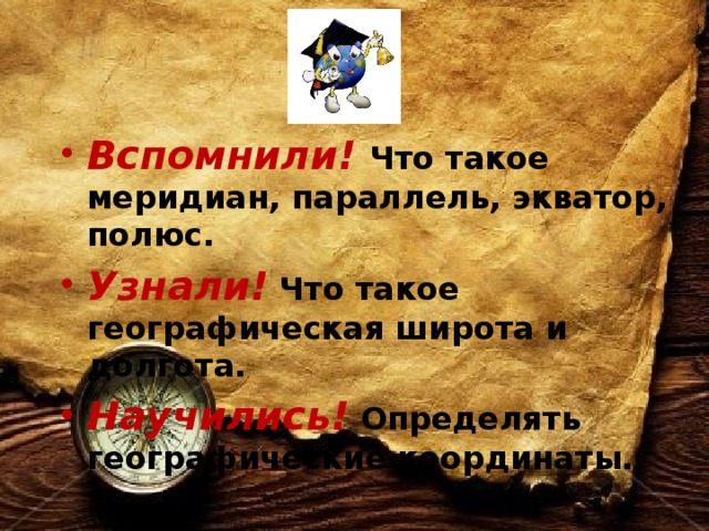 Вспомнили! Что такое меридиан, параллель, экватор, полюс. Узнали! Что такое географическая широта и долгота. Научились! Определять географические координаты. 