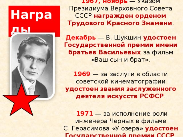 Награды 1967, ноябрь  — Указом Президиума Верховного Совета СССР награжден орденом Трудового Красного Знамени .   Декабрь  — В. Шукшин удостоен Государственной премии имени братьев Васильевых за фильм «Ваш сын и брат».   1969   — за заслуги в области советской кинематографии удостоен звания заслуженного деятеля искусств РСФСР .    1971  — за исполнение роли инженера Черных в фильме С. Герасимова «У озера» удостоен Государственной премии СССР .   