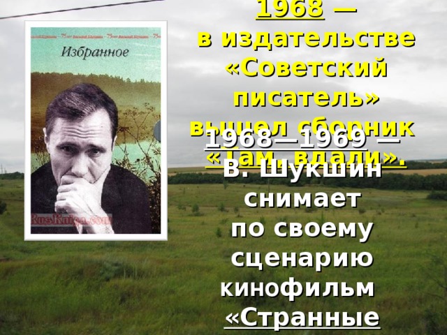 1968  — в издательстве «Советский писатель» вышел сборник  «Там, вдали». 1968—1969  — В. Шукшин снимает по своему сценарию кино фильм «Странные люди». 