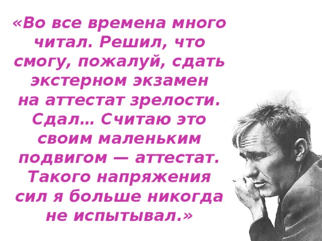 «Во все времена много читал. Решил, что смогу, пожалуй, сдать экстерном экзамен на аттестат зрелости. Сдал… Считаю это своим маленьким подвигом — аттестат. Такого напряжения сил я больше никогда не испытывал.» 