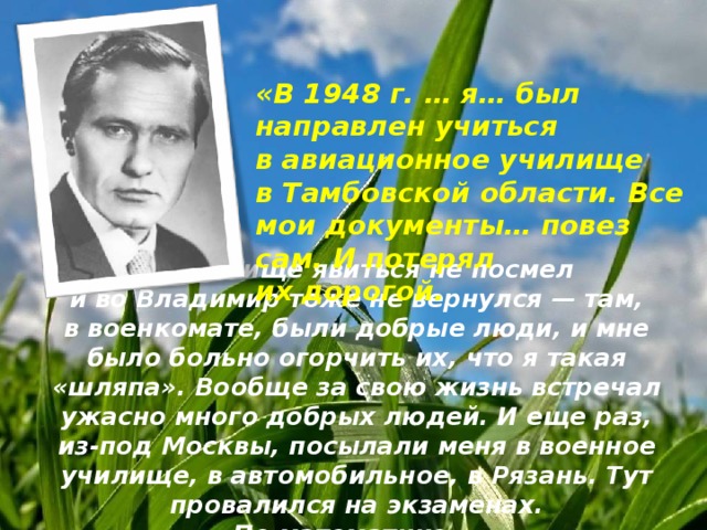 «В 1948 г. … я… был направлен учиться в авиационное училище в Тамбовской области. Все мои документы… повез сам. И потерял их дорогой.   В училище явиться не посмел и во Владимир тоже не вернулся — там, в военкомате, были добрые люди, и мне было больно огорчить их, что я такая «шляпа». Вообще за свою жизнь встречал ужасно много добрых людей. И еще раз, из-под Москвы, посылали меня в военное училище, в автомобильное, в Рязань. Тут провалился на экзаменах. По математике».  