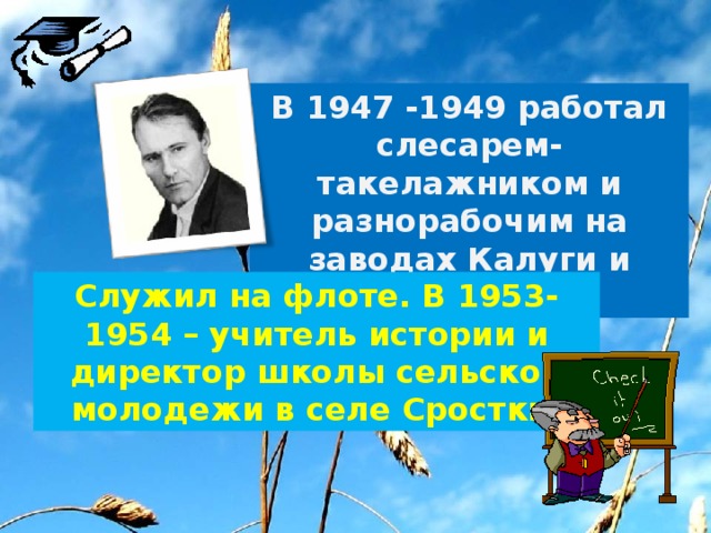 В 1947 -1949 работал слесарем-такелажником и разнорабочим на заводах Калуги и Владимира. Служил на флоте. В 1953-1954 – учитель истории и директор школы сельской молодежи в селе Сростки. 