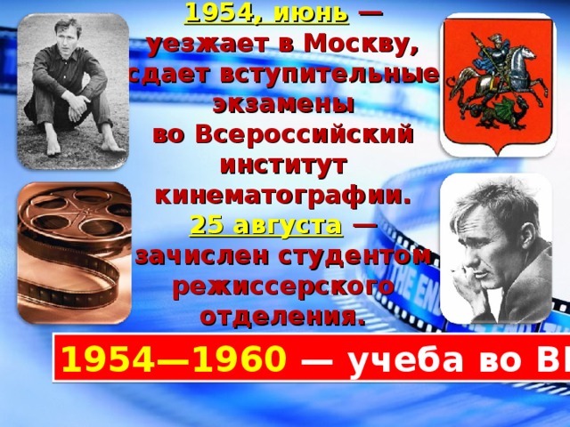 1954, июнь   — уезжает в Москву, сдает вступительные экзамены во Всероссийский институт кинематографии.  25 августа   — зачислен студентом режиссерского отделения. 1954—1960  — учеба во ВГИКе. 