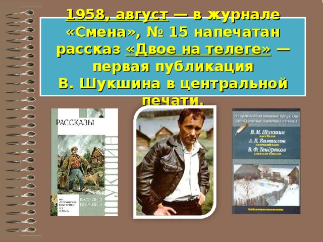 1958, август  — в журнале «Смена», № 15 напечатан рассказ «Двое на телеге»  — первая публикация В. Шукшина в центральной печати. 