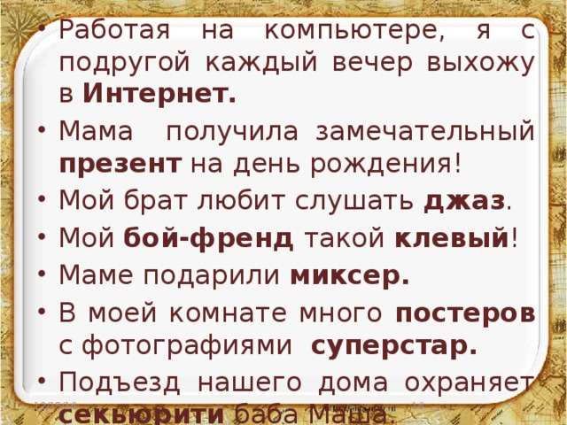 Работая на компьютере, я с подругой каждый вечер выхожу в Интернет. Мама получила замечательный презент на день рождения! Мой брат любит слушать джаз . Мой бой-френд такой клевый ! Маме подарили миксер. В моей комнате много постеров с фотографиями суперстар. Подъезд нашего дома охраняет секьюрити баба Маша. 12/15/16  