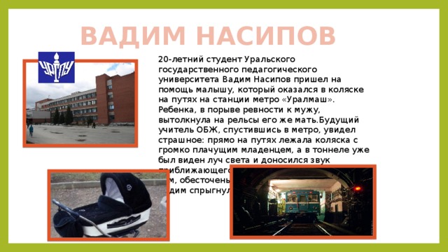 ВАДИМ НАСИПОВ 20-летний студент Уральского государственного педагогического университета Вадим Насипов пришел на помощь малышу, который оказался в коляске на путях на станции метро «Уралмаш». Ребенка, в порыве ревности к мужу, вытолкнула на рельсы его же мать.Будущий учитель ОБЖ, спустившись в метро, увидел страшное: прямо на путях лежала коляска с громко плачущим младенцем, а в тоннеле уже был виден луч света и доносился звук приближающегося поезда. Не раздумывая о том, обесточены контактные рельсы или нет, Вадим спрыгнул вниз и спас ребенка. 