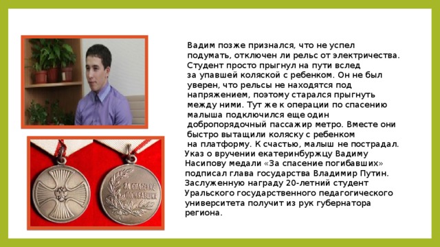 Вадим позже признался, что не успел подумать, отключен ли рельс от электричества. Студент просто прыгнул на пути вслед за упавшей коляской с ребенком. Он не был уверен, что рельсы не находятся под напряжением, поэтому старался прыгнуть между ними. Тут же к операции по спасению малыша подключился еще один добропорядочный пассажир метро. Вместе они быстро вытащили коляску с ребенком на платформу. К счастью, малыш не пострадал. Указ о вручении екатеринбуржцу Вадиму Насипову медали «За спасение погибавших» подписал глава государства Владимир Путин. Заслуженную награду 20-летний студент Уральского государственного педагогического университета получит из рук губернатора региона.  