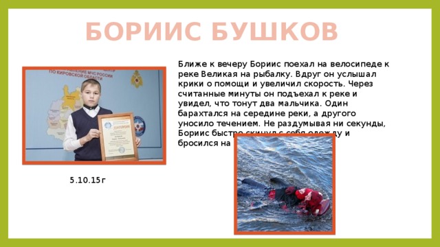 БОРИИС БУШКОВ Ближе к вечеру Бориис поехал на велосипеде к реке Великая на рыбалку. Вдруг он услышал крики о помощи и увеличил скорость. Через считанные минуты он подъехал к реке и увидел, что тонут два мальчика. Один барахтался на середине реки, а другого уносило течением. Не раздумывая ни секунды, Бориис быстро скинул с себя одежду и бросился на помощь. 5.10.15г 