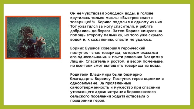 Он не чувствовал холодной воды, в голове крутилась только мысль: «Быстрее спасти товарищей!». Бориис подплыл к одному из них. Тот ухватился за ногу спасителя, и ребята добрались до берега. Затем Бориис кинулся на помощь второму мальчику, но того уже скрыло водой и, к сожалению, спасти не удалось.   Бориис Бушков совершил героический поступок - спас товарища, которым оказался его односельчанин и почти ровесник Владимир Лишин. Спаситель и ростом, и весом поменьше, но все-таки смог вытащить товарища из воды.   Родители Владимира были безмерно благодарны Бориису. Поступок героя оценили и односельчане. За проявленные самоотверженность и мужество при спасении утопающего администрация Верховинского сельского поселения ходатайствовала о поощрении героя.    