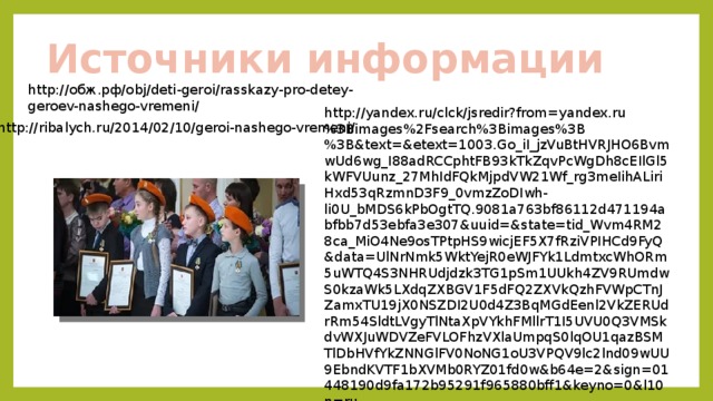 Источники информации http://обж.рф/obj/deti-geroi/rasskazy-pro-detey-geroev-nashego-vremeni/ http://yandex.ru/clck/jsredir?from=yandex.ru%3Bimages%2Fsearch%3Bimages%3B%3B&text=&etext=1003.Go_iI_jzVuBtHVRJHO6BvmwUd6wg_I88adRCCphtFB93kTkZqvPcWgDh8cEIlGl5kWFVUunz_27MhIdFQkMjpdVW21Wf_rg3meIihALiriHxd53qRzmnD3F9_0vmzZoDIwh-li0U_bMDS6kPbOgtTQ.9081a763bf86112d471194abfbb7d53ebfa3e307&uuid=&state=tid_Wvm4RM28ca_MiO4Ne9osTPtpHS9wicjEF5X7fRziVPIHCd9FyQ&data=UlNrNmk5WktYejR0eWJFYk1LdmtxcWhORm5uWTQ4S3NHRUdjdzk3TG1pSm1UUkh4ZV9RUmdwS0kzaWk5LXdqZXBGV1F5dFQ2ZXVkQzhFVWpCTnJZamxTU19jX0NSZDI2U0d4Z3BqMGdEenl2VkZERUdrRm54SldtLVgyTlNtaXpVYkhFMllrT1I5UVU0Q3VMSkdvWXJuWDVZeFVLOFhzVXlaUmpqS0lqOU1qazBSMTlDbHVfYkZNNGlFV0NoNG1oU3VPQV9lc2lnd09wUU9EbndKVTF1bXVMb0RYZ01fd0w&b64e=2&sign=01448190d9fa172b95291f965880bff1&keyno=0&l10n=ru http://ribalych.ru/2014/02/10/geroi-nashego-vremeni/ 
