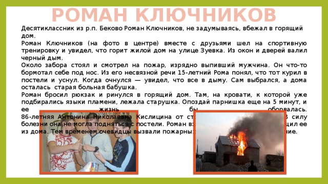 РОМАН КЛЮЧНИКОВ Десятиклассник из р.п. Беково Роман Ключников, не задумываясь, вбежал в горящий дом. Роман Ключников (на фото в центре) вместе с друзьями шел на спортивную тренировку и увидел, что горит жилой дом на улице Зуевка. Из окон и дверей валил черный дым. Около забора стоял и смотрел на пожар, изрядно выпивший мужчина. Он что-то бормотал себе под нос. Из его несвязной речи 15-летний Рома понял, что тот курил в постели и уснул. Когда очнулся — увидел, что все в дыму. Сам выбрался, а дома осталась старая больная бабушка. Роман бросил рюкзак и ринулся в горящий дом. Там, на кровати, к которой уже подбирались языки пламени, лежала старушка. Опоздай парнишка еще на 5 минут, и ее жизнь бы оборвалась.  86-летняя Антонина Николаевна Кислицина от страха потеряла дар речи. В силу болезни она не могла подняться с постели. Роман взял бабушку на руки и вытащил ее из дома. Тем временем очевидцы вызвали пожарных и ликвидировали возгорание. 