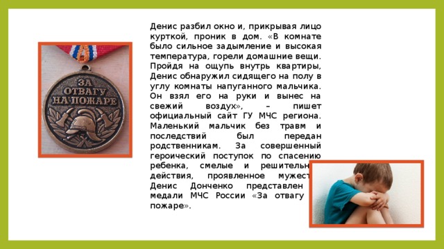 Денис разбил окно и, прикрывая лицо курткой, проник в дом. «В комнате было сильное задымление и высокая температура, горели домашние вещи. Пройдя на ощупь внутрь квартиры, Денис обнаружил сидящего на полу в углу комнаты напуганного мальчика. Он взял его на руки и вынес на свежий воздух», – пишет официальный сайт ГУ МЧС региона. Маленький мальчик без травм и последствий был передан родственникам. За совершенный героический поступок по спасению ребенка, смелые и решительные действия, проявленное мужество Денис Донченко представлен к медали МЧС России «За отвагу на пожаре». 
