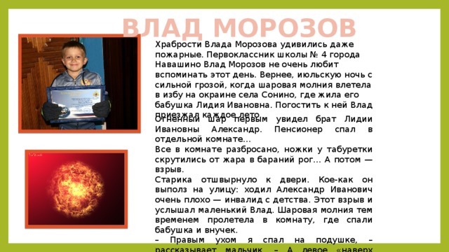 ВЛАД МОРОЗОВ Храбрости Влада Морозова удивились даже пожарные. Первоклассник школы № 4 города Навашино Влад Морозов не очень любит вспоминать этот день. Вернее, июльскую ночь с сильной грозой, когда шаровая молния влетела в избу на окраине села Сонино, где жила его бабушка Лидия Ивановна. Погостить к ней Влад приезжал каждое лето. Огненный шар первым увидел брат Лидии Ивановны Александр. Пенсионер спал в отдельной комнате… Все в комнате разбросано, ножки у табуретки скрутились от жара в бараний рог… А потом — взрыв. Старика отшвырнуло к двери. Кое-как он выполз на улицу: ходил Александр Иванович очень плохо — инвалид с детства. Этот взрыв и услышал маленький Влад. Шаровая молния тем временем пролетела в комнату, где спали бабушка и внучек. – Правым ухом я спал на подушке, – рассказывает мальчик. – А левое «наверх смотрело». Когда в комнате шарахнуло, я на это ухо-то и оглох. Страшно было. 