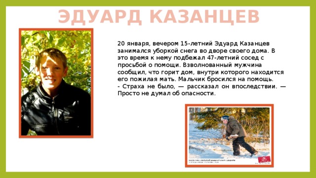 ЭДУАРД КАЗАНЦЕВ 20 января, вечером 15-летний Эдуард Казанцев занимался уборкой снега во дворе своего дома. В это время к нему подбежал 47-летний сосед с просьбой о помощи. Взволнованный мужчина сообщил, что горит дом, внутри которого находится его пожилая мать. Мальчик бросился на помощь. - Страха не было, — рассказал он впоследствии. — Просто не думал об опасности. 