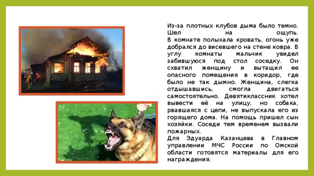 Из-за плотных клубов дыма было темно. Шел на ощупь.  В комнате полыхала кровать, огонь уже добрался до висевшего на стене ковра. В углу комнаты мальчик увидел забившуюся под стол соседку. Он схватил женщину и вытащил ее опасного помещения в коридор, где было не так дымно. Женщина, слегка отдышавшись, смогла двигаться самостоятельно. Девятиклассник хотел вывести её на улицу, но собака, рвавшаяся с цепи, не выпускала его из горящего дома. На помощь пришел сын хозяйки. Соседи тем временем вызвали пожарных. Для Эдуарда Казанцева в Главном управлении МЧС России по Омской области готовятся материалы для его награждения. 