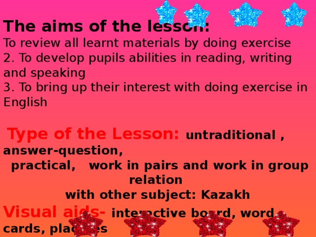 The aims of the lesson: To review all learnt materials by doing exercise 2. To develop pupils abilities in reading, writing and speaking 3. To bring up their interest with doing exercise in English  Type of the Lesson: untraditional , answer-question,  practical, work in pairs and work in group relation with other subject: Kazakh Visual aids- interactive board, word cards, placates  Literature :  Diana Goodey, Noel Goodey Grammar materials:   comparative and superlative adjectives 