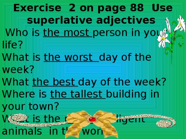 Exercise 2 on page 88 Use superlative adjectives  Who is the most person in your life? What is the worst day of the week? What the best day of the week? Where is the tallest building in your town? What is the most intelligent animals in the world? Where are the best shops in your town? 