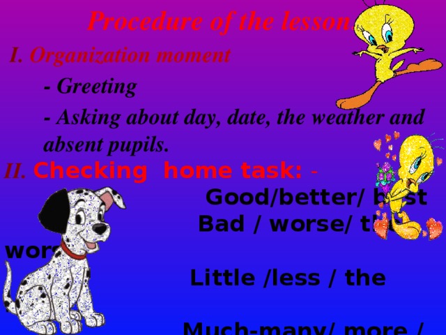 Procedure of the lesson .  I. Organization moment  - Greeting  - Asking about day, date, the weather and absent pupils. II. Checking home task: -  Good/better/ best  Bad / worse/ the worst  Little /less / the least  Much-many/ more / the most   