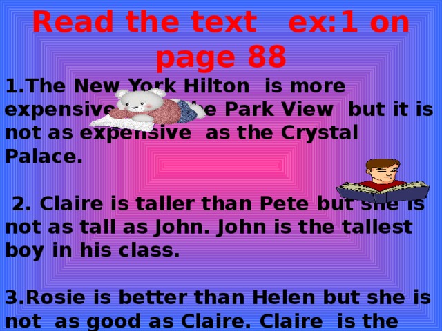 Read the text ex:1 on page 88 1.The New York Hilton is more expensive than the Park View but it is not as expensive as the Crystal Palace.   2. Claire is taller than Pete but she is not as tall as John. John is the tallest boy in his class.  3.Rosie is better than Helen but she is not as good as Claire. Claire is the best athlete in the competition. 4.Holly’s score is worse than John’s but it is not as bad as Pete’s. Pete’s score is the worst of all.  