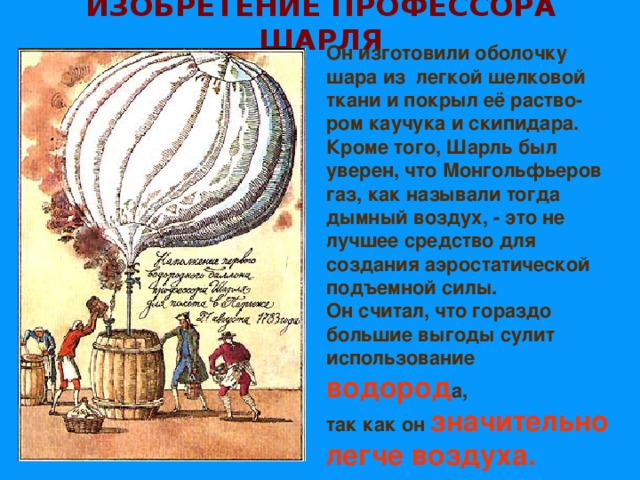 ИЗОБРЕТЕНИЕ ПРОФЕССОРА ШАРЛЯ Он изготовили оболочку шара из легкой шелковой ткани и покрыл её раство-ром каучука и скипидара. Кроме того, Шарль был уверен, что Монгольфьеров газ, как называли тогда дымный воздух, - это не лучшее средство для создания аэростатической подъемной силы. Он считал, что гораздо большие выгоды сулит использование водород а, так как он значительно легче воздуха.                                                  