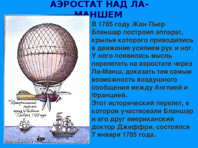 АЭРОСТАТ НАД ЛА-МАНШЕМ  В 1785 году Жан Пьер Бланшар построил аппарат, крылья которого приводились в движение усилием рук и ног. У него появилась мысль перелететь на аэростате через Ла-Манш, доказать тем самым возможность воздушного сообщения между Англией и Францией. Этот исторический перелет, в котором участвовали Бланшар и его друг американский доктор Джеффри, состоялся 7 января 1785 года. 