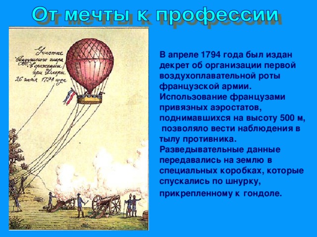 В апреле 1794 года был издан декрет об организации первой воздухоплавательной роты французской армии. Использование французами привязных аэростатов, поднимавшихся на высоту 500 м, позволяло вести наблюдения в тылу противника. Разведывательные данные передавались на землю в специальных коробках, которые спускались по шнурку, прикрепленному к  гондоле.  