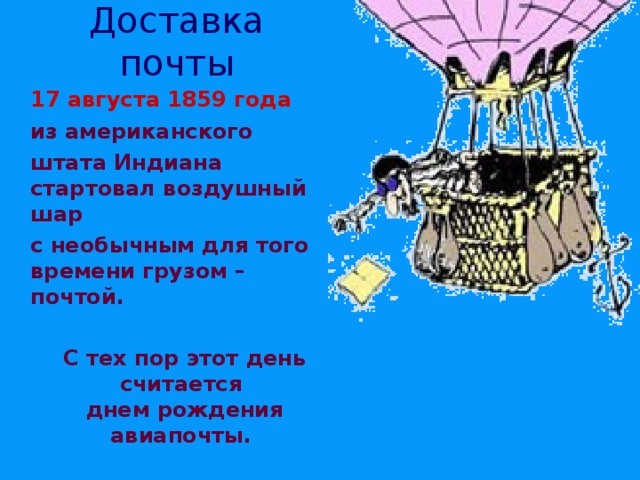 Доставка почты  17 августа 1859 года  из американского  штата Индиана  стартовал воздушный шар  с необычным для того времени грузом – почтой.     С тех пор этот день считается  днем рождения авиапочты. 