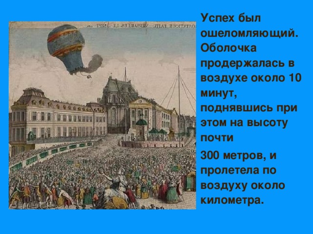   Успех был ошеломляющий. Оболочка продержалась в воздухе около 10 минут, поднявшись при этом на высоту почти  300 метров, и пролетела по воздуху около километра.  