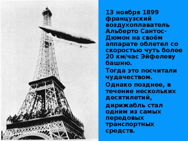  13 ноября 1899 французский воздухоплаватель Альберто Сантос-Дюмон на своём аппарате облетел со скоростью чуть более 20 км/час Эйфелеву башню.  Тогда это посчитали чудачеством.  Однако позднее, в течение нескольких десятилетий,  дирижабль стал одним из самых передовых транспортных средств. 