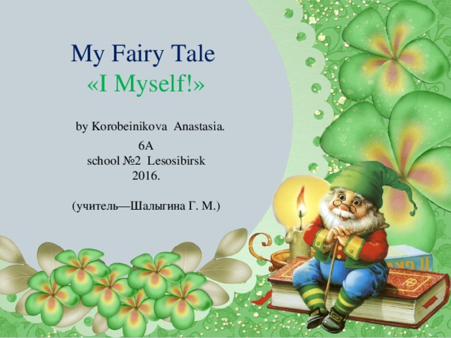 My Fairy Tale  «I Myself!»   by Korobeiniko V a Anastasia.  6A  school №2 Lesosibirsk  2016.   (учитель—Шалыгина Г. М.)    