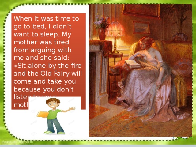 When it was time to go to bed, I didn’t want to sleep. My mother was tired from arguing with me and she said: «Sit alone by the fire and the Old Fairy will come and take you because you don’t listened to your mother.” When it was time to go to bed, I didn’t want to sleep. My mother was tired from arguing with me and she said: «Sit alone by the fire and the Old Fairy will come and take you because you don’t listen to your mother. 