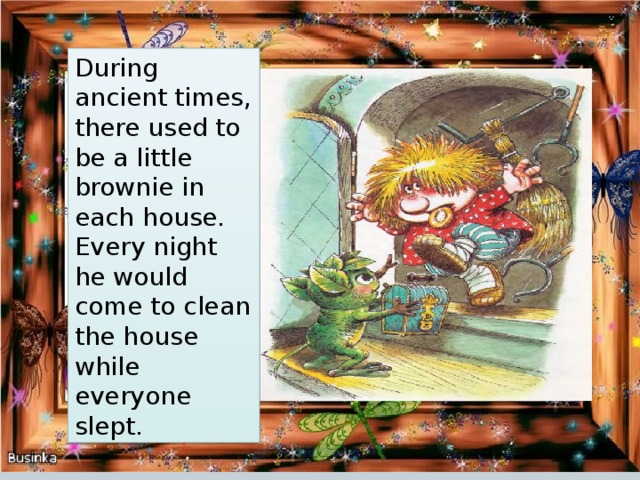 During ancient times, there used to be a little brownie in each house. Every night he would come to clean the house while everyone slept. 