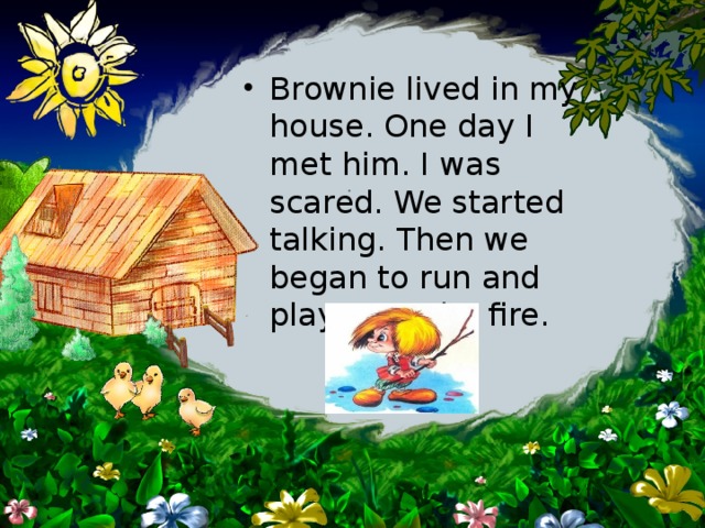 Brownie lived in my house. One day I met him. I was scared. We started talking. Then we began to run and play near the fire. 