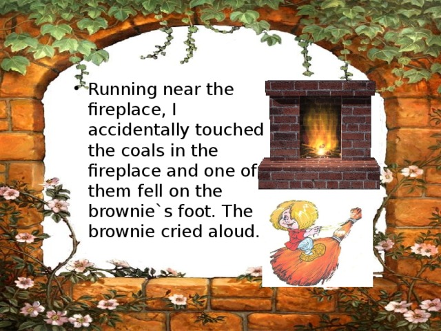 Running near the fireplace, I accidentally touched the coals in the fireplace and one of them fell on the brownie`s foot. The brownie cried aloud. 