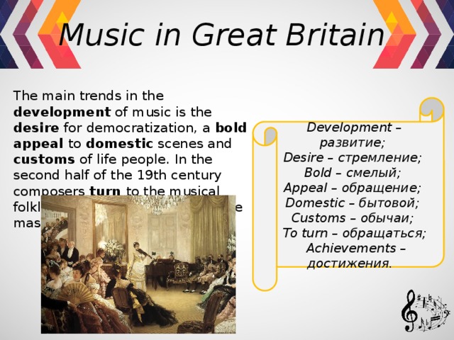 Music in Great Britain  The main trends in the development of music is the desire for democratization, a bold appeal to domestic scenes and customs of life people. In the second half of the 19th century composers turn to the musical folklore and achievements of the master of the 17th century. Development – развитие; Desire – стремление; Bold – смелый; Appeal – обращение; Domestic – бытовой; Customs – обычаи; To turn – обращаться;  Achievements – достижения. 