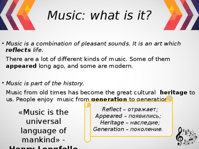 Music: what is it? Music is a combination of pleasant sounds. It is an art which reflects life.  There are a lot of different kinds of music. Some of them appeared long ago, and some are modern. Music is part of the history.  Music from old times has become the great cultural heritage to us. People enjoy music from generation to generation. Reflect – отражает; Appeared – появились; Heritage – наследие; Generation – поколение. «Music is the universal language of mankind» - Henry   Longfellow 