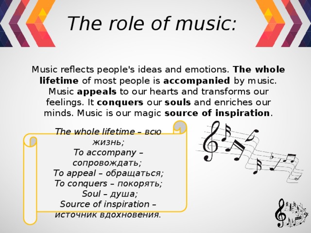 The role of music:  Music reflects people's ideas and emotions. The whole lifetime of most people is accompanied by music. Music appeals to our hearts and transforms our feelings. It conquers our souls and enriches our minds. Music is our magic source of inspiration . The whole lifetime – всю жизнь; To accompany – сопровождать; To appeal – обращаться; To conquers – покорять;  Soul – душа; Source of inspiration – источник вдохновения. 