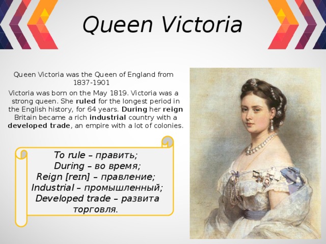 Queen Victoria Queen Victoria was the Queen of England from 1837-1901  Victoria was born on the May 1819. Victoria was a strong queen. She ruled for the longest period in the English history, for 64 years. During her reign Britain became a rich industrial country with a developed trade , an empire with a lot of colonies. To rule – править;  During – во время; Reign [reɪn] – правление; Industrial – промышленный; Developed trade – развита торговля. 