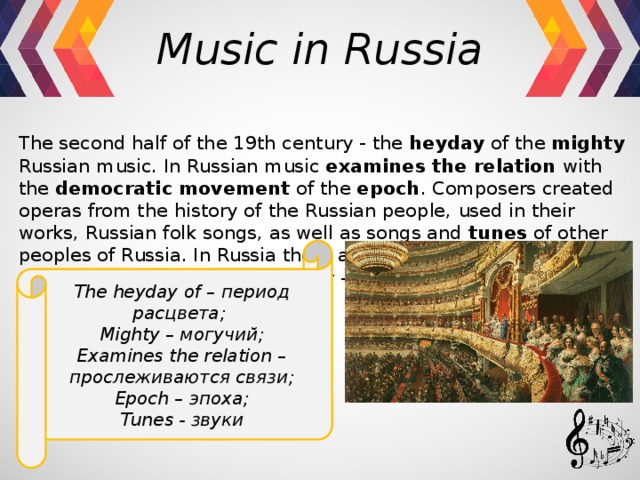 Music in Russia  The second half of the 19th century - the heyday of the mighty Russian music. In Russian music examines the relation with the democratic  movement of the epoch . Composers created operas from the history of the Russian people, used in their works, Russian folk songs, as well as songs and tunes of other peoples of Russia. In Russia there are two musical center. One of them is in St. Petersburg, another - in Moscow.    Тhe heyday of – период расцвета; Mighty – могучий; Examines the relation – прослеживаются связи; Epoch – эпоха; Tunes - звуки    