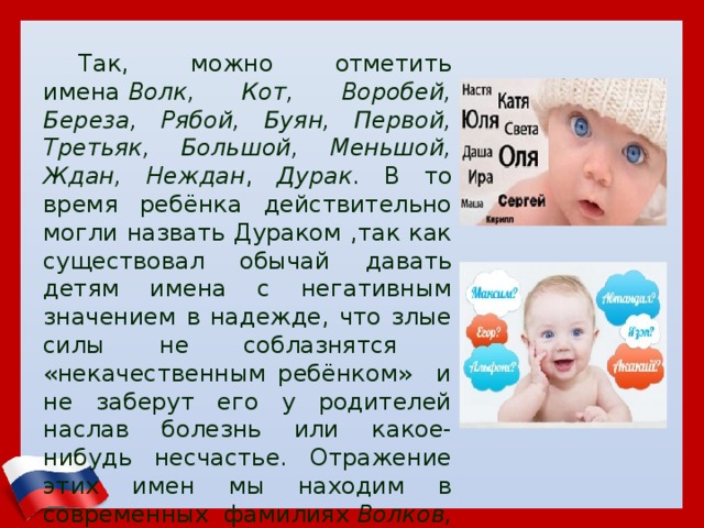 Так, можно отметить имена  Волк, Кот, Воробей, Береза, Рябой, Буян, Первой, Третьяк, Большой, Меньшой, Ждан, Неждан , Дурак . В то время ребёнка действительно могли назвать Дураком ,так как существовал обычай давать детям имена с негативным значением в надежде, что злые силы не соблазнятся «некачественным ребёнком» и не заберут его у родителей наслав болезнь или какое-нибудь несчастье. Отражение этих имен мы находим в современных фамилиях  Волков, Третьяков, Нежданов  и т.п. 
