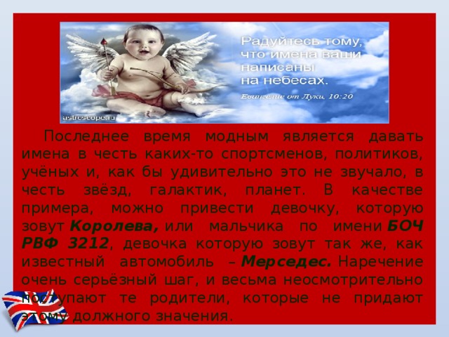 Последнее время модным является давать имена в честь каких-то спортсменов, политиков, учёных и, как бы удивительно это не звучало, в честь звёзд, галактик, планет. В качестве примера, можно привести девочку, которую зовут  Королева,  или мальчика по имени  БОЧ РВФ 3212 , девочка которую зовут так же, как известный автомобиль –  Мерседес.  Наречение очень серьёзный шаг, и весьма неосмотрительно поступают те родители, которые не придают этому должного значения. 