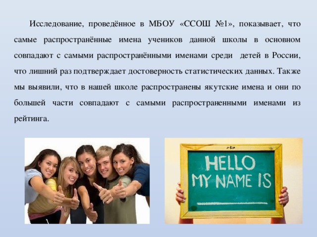 Исследование, проведённое в МБОУ «ССОШ №1», показывает, что самые распространённые имена учеников данной школы в основном совпадают с самыми распространёнными именами среди детей в России, что лишний раз подтверждает достоверность статистических данных. Также мы выявили, что в нашей школе распространены якутские имена и они по большей части совпадают с самыми распространенными именами из рейтинга. 