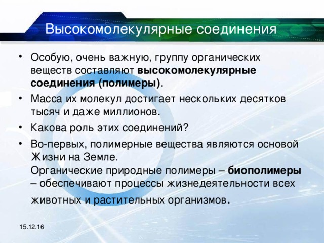 Высокомолекулярные соединения Особую, очень важную, группу органических веществ составляют высокомолекулярные соединения (полимеры) . Масса их молекул достигает нескольких десятков тысяч и даже миллионов. Какова роль этих соединений? Во-первых, полимерные вещества являются основой Жизни на Земле.  Органические природные полимеры – биополимеры – обеспечивают процессы жизнедеятельности всех животных и растительных организмов . 15.12.16 