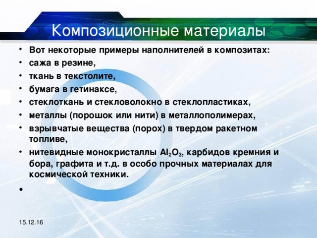 Композиционные материалы Вот некоторые примеры наполнителей в композитах: сажа в резине, ткань в текстолите, бумага в гетинаксе, стеклоткань и стекловолокно в стеклопластиках, металлы (порошок или нити) в металлополимерах, взрывчатые вещества (порох) в твердом ракетном топливе, нитевидные монокристаллы Al 2 O 3 , карбидов кремния и бора, графита и т.д. в особо прочных материалах для космической техники.   15.12.16 