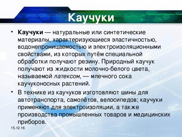 Каучуки Каучуки — натуральные или синтетические материалы, характеризующиеся эластичностью, водонепроницаемостью и электроизоляционными свойствами, из которых путём специальной обработки получают резину. Природный каучук получают из жидкости молочно-белого цвета, называемой латексом , — млечного сока каучуконосных растений. В технике из каучуков изготовляют шины для автотранспорта, самолётов, велосипедов; каучуки применяют для электроизоляции, а также производства промышленных товаров и медицинских приборов.  15.12.16 