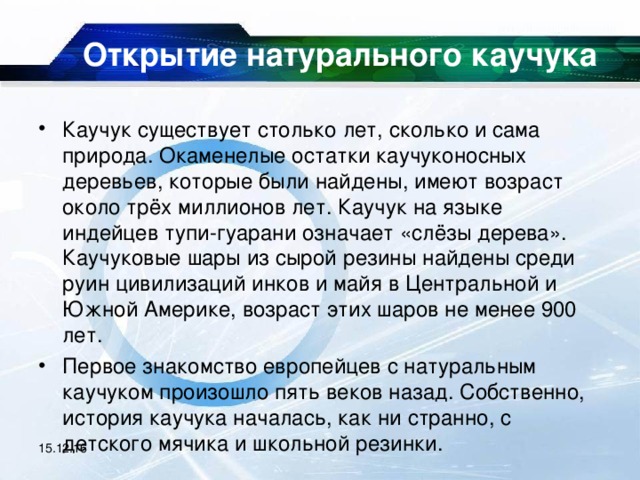 Открытие натурального каучука   Каучук существует столько лет, сколько и сама природа. Окаменелые остатки каучуконосных деревьев, которые были найдены, имеют возраст около трёх миллионов лет. Каучук на языке индейцев тупи-гуарани означает «слёзы дерева». Каучуковые шары из сырой резины найдены среди руин цивилизаций инков и майя в Центральной и Южной Америке, возраст этих шаров не менее 900 лет. Первое знакомство европейцев с натуральным каучуком произошло пять веков назад. Собственно, история каучука началась, как ни странно, с детского мячика и школьной резинки. 15.12.16 